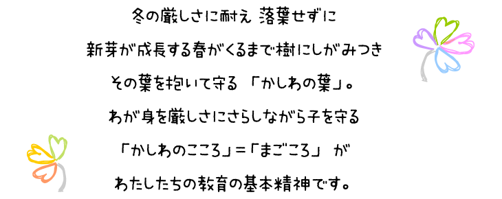 冬の厳しさに耐え 落葉せずに　新芽が成長する張るがくるまで樹にしがみつき　その葉を抱いて守る「かしわの葉」。わが身を厳しさにさらしながら子を守る「かしわのこころ」＝「まごころ」が　わたしたちの教育の基本精神です。